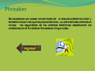 Phreaker Se caracterizan por poseer conocimiento de  el área de la telefonía móvil y terrestre incluso mas que los propios técnicos , su actividad esta centrada en romper  las seguridades de las centrales telefónicas desactivando los contadores con el fin de tener llamadas sin ningún costo. regresar 
