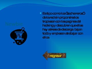Newbie Es tipo como los “cacharreros” de la red sin proponérselos tropiezan con las paginas del hacking y descubren que ellas hay aéreas de descarga  bajan todo y empiezan atrabajar con ellos  regresar 