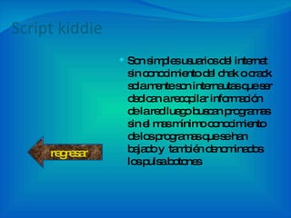 Script kiddie Son simples usuarios del internet sin conocimiento del chak o crack sola mente son internautas que ser dedican a recopilar información  de la red luego buscan programas sin el mas mínimo conocimiento de los programas que se han bajado y  también denominados los pulsa botones regresar 