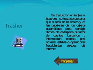 Trasher Su traducción en ingles es basurero  se trata de personas que buscan en la basura y en las papeleras de los cajeros automáticos para consigir clobes  de las tarjetas ,números de cuentas bancarios o informacion secreta para cometer estafas o operaciones fraudulentas atreves del internet regresar 
