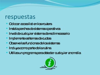 respuestas Colocar acces list en los routers Instala parches de sistemas operativos Invalide cualquier sistema de red innecesario Implemente asitemas de cuotas Observe las funciones de los sistemas Incluya como parte de la rutina  Utiliza un programa para detectar cualquier anomalía 