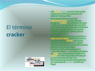 El término  cracker   (del  inglés   crack , romper) tiene varias acepciones, entre las que podemos observar las siguentes: Es una persona que mediante  ingeniería inversa  realiza: seriales, keygens y  cracks , los cuales sirven para modificar el comportamiento o ampliar la funcionalidad del software o hardware original al que se aplican, sin que en absoluto pretenda ser dañino para el usuario del mismo.  Es alguien que viola la seguridad de un  sistema informático  de forma similar a como lo haría un  hacker , sólo que a diferencia de este último, el cracker realiza la intrusión con fines de beneficio personal o para hacer daño. El término deriva de la expresión "criminal hacker", y fue creado alrededor de  1985  por contraposición al término  hacker , en defensa de éstos últimos por el uso incorrecto del término. Se considera que la actividad realizada por esta clase de  cracker  es dañina e ilegal.  