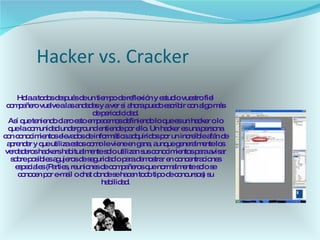 Hacker vs. Cracker  Hola a todos después de un tiempo de reflexión y estudio vuestro fiel compañero vuelve a las andadas y a ver si ahora puedo escribir con algo más de periodicidad. Así que teniendo claro esto empecemos definiendo lo que es un hacker o lo que la comunidad underground entiende por ello. Un hacker es una persona con conocimientos elevados de informática adquiridos por un increíble afán de aprender y que utiliza estos como le viene en gana, aunque generalmente los verdaderos hackers habitualmente solo utilizan sus conocimientos para avisar sobre posibles agujeros de seguridad o para demostrar en concentraciones especiales (Parties, reuniones de compañeros que normalmente solo se conocen por e-mail o chat donde se hacen todo tipo de concursos) su habilidad. 