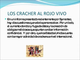 LOS CRACHER AL ROJO VIVO En un informe presentado recientemente por Symantec, hay dos cuestiones que vale la pena recalcar. Por un lado, el aumento de robo y fuga de datos y la creación de códigos maliciosos que apuntan a robar información confidencial. Y por otro, que los Estados Unidos cuenta con la mayor actividad de crackers a nivel internacional. 