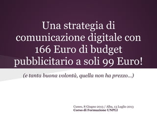 Una strategia di
comunicazione digitale con
166 Euro di budget
pubblicitario a soli 99 Euro!
(e tanta buona volontà, quella non ha prezzo...)
Cuneo, 8 Giugno 2013 / Alba, 13 Luglio 2013
Corso di Formazione UNPLI
 