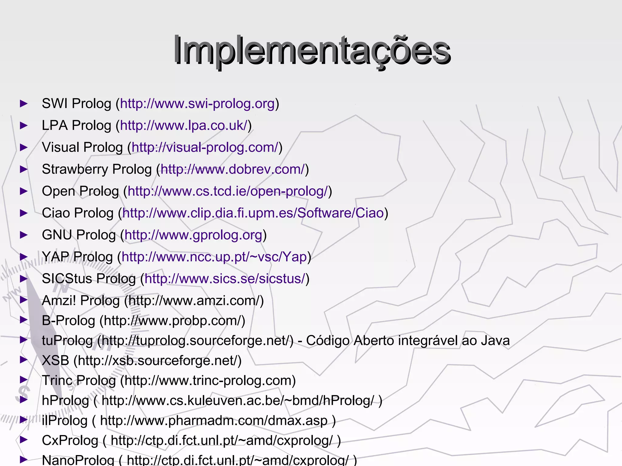 ImplementaçõesImplementações
► SWI Prolog (http://www.swi-prolog.org)
► LPA Prolog (http://www.lpa.co.uk/)
► Visual Prolog (http://visual-prolog.com/)
► Strawberry Prolog (http://www.dobrev.com/)
► Open Prolog (http://www.cs.tcd.ie/open-prolog/)
► Ciao Prolog (http://www.clip.dia.fi.upm.es/Software/Ciao)
► GNU Prolog (http://www.gprolog.org)
► YAP Prolog (http://www.ncc.up.pt/~vsc/Yap)
► SICStus Prolog (http://www.sics.se/sicstus/)
► Amzi! Prolog (http://www.amzi.com/)
► B-Prolog (http://www.probp.com/)
► tuProlog (http://tuprolog.sourceforge.net/) - Código Aberto integrável ao Java
► XSB (http://xsb.sourceforge.net/)
► Trinc Prolog (http://www.trinc-prolog.com)
► hProlog ( http://www.cs.kuleuven.ac.be/~bmd/hProlog/ )
► ilProlog ( http://www.pharmadm.com/dmax.asp )
► CxProlog ( http://ctp.di.fct.unl.pt/~amd/cxprolog/ )
► NanoProlog ( http://ctp.di.fct.unl.pt/~amd/cxprolog/ )
 