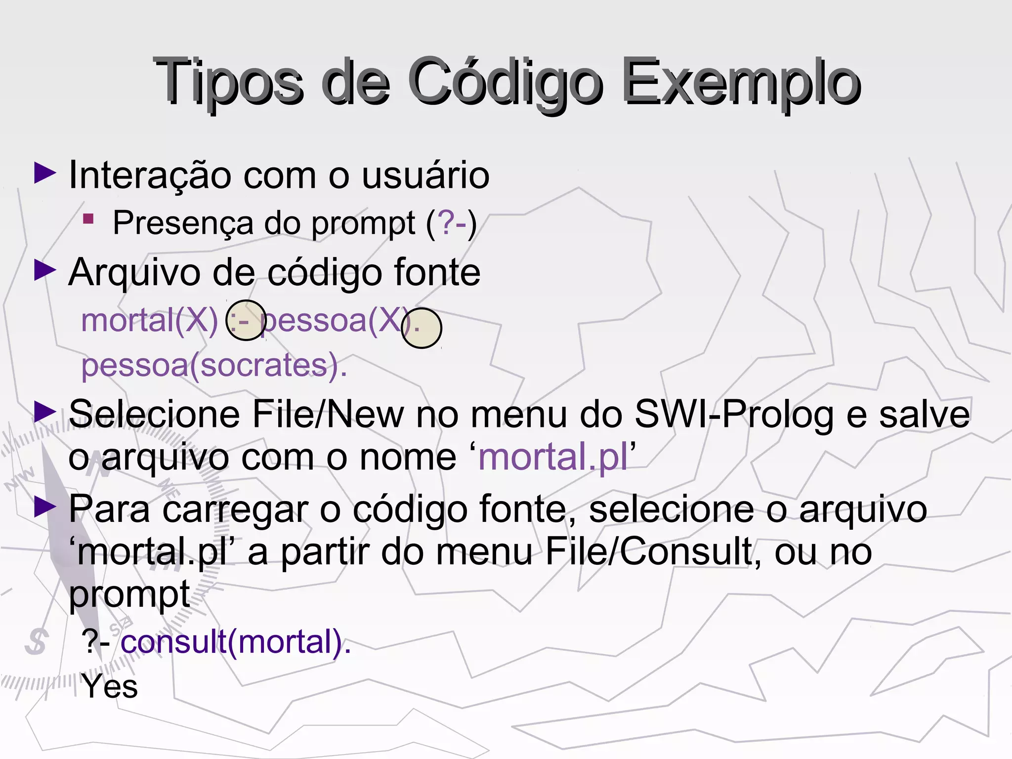 Tipos de Código ExemploTipos de Código Exemplo
► Interação com o usuário
 Presença do prompt (?-)
► Arquivo de código fonte
mortal(X) :- pessoa(X).
pessoa(socrates).
► Selecione File/New no menu do SWI-Prolog e salve
o arquivo com o nome ‘mortal.pl’
► Para carregar o código fonte, selecione o arquivo
‘mortal.pl’ a partir do menu File/Consult, ou no
prompt
?- consult(mortal).
Yes
 