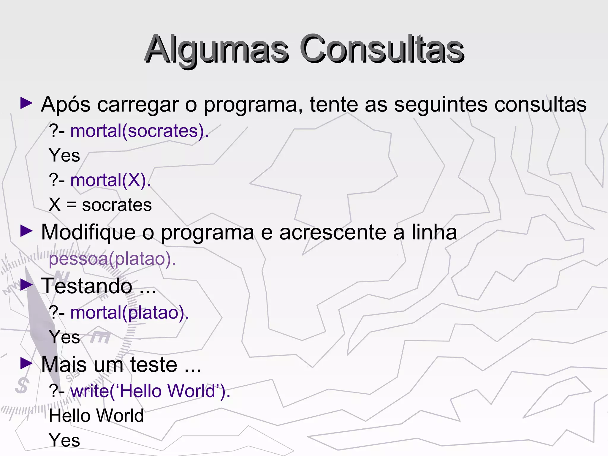 Algumas ConsultasAlgumas Consultas
► Após carregar o programa, tente as seguintes consultas
?- mortal(socrates).
Yes
?- mortal(X).
X = socrates
► Modifique o programa e acrescente a linha
pessoa(platao).
► Testando ...
?- mortal(platao).
Yes
► Mais um teste ...
?- write(‘Hello World’).
Hello World
Yes
 