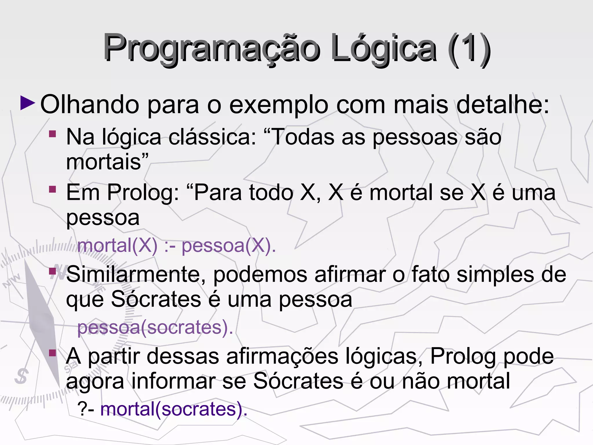 Programação Lógica (1)Programação Lógica (1)
►Olhando para o exemplo com mais detalhe:
 Na lógica clássica: “Todas as pessoas são
mortais”
 Em Prolog: “Para todo X, X é mortal se X é uma
pessoa
mortal(X) :- pessoa(X).
 Similarmente, podemos afirmar o fato simples de
que Sócrates é uma pessoa
pessoa(socrates).
 A partir dessas afirmações lógicas, Prolog pode
agora informar se Sócrates é ou não mortal
?- mortal(socrates).
 