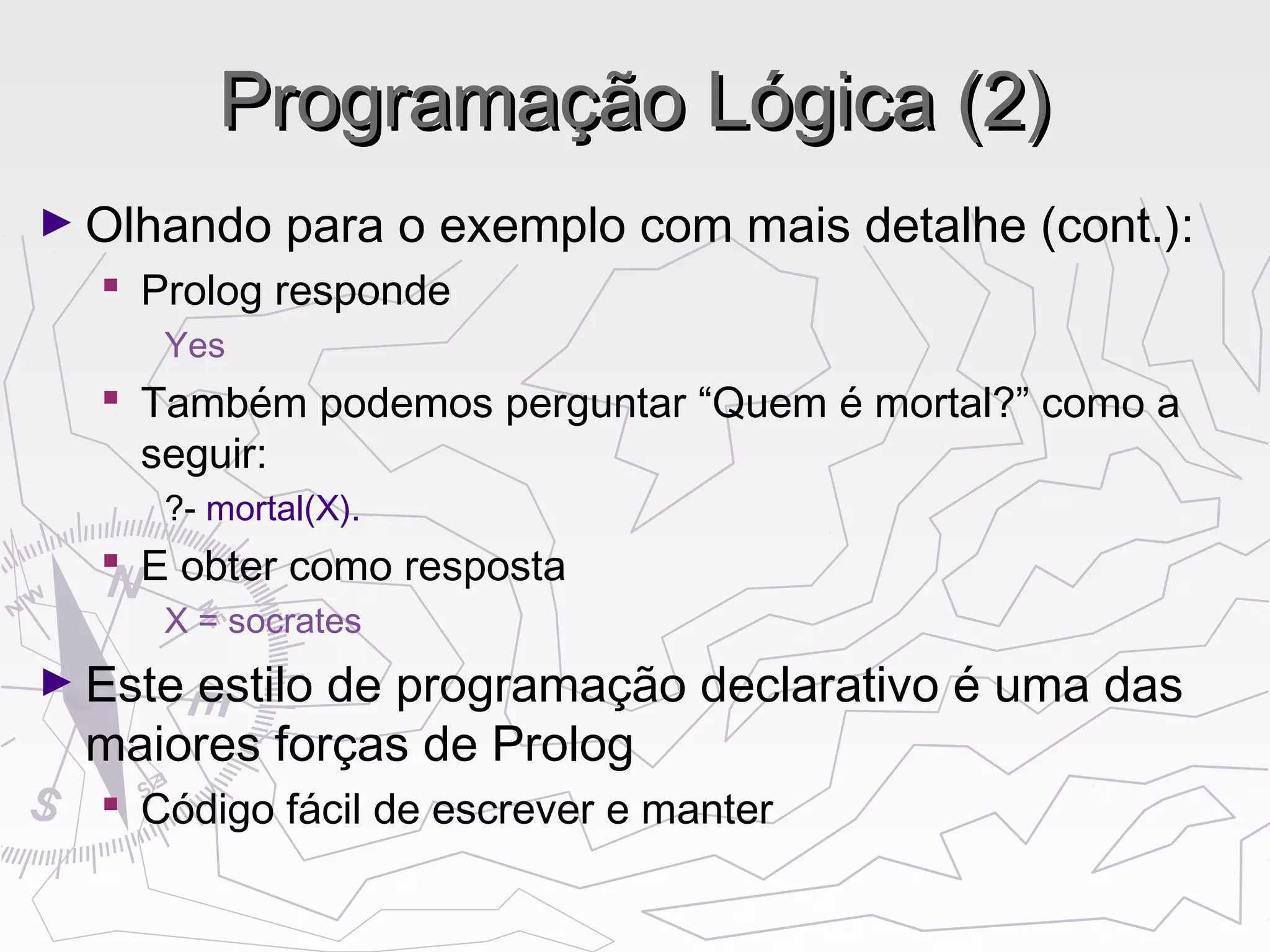 Programação Lógica (2)Programação Lógica (2)
► Olhando para o exemplo com mais detalhe (cont.):
 Prolog responde
Yes
 Também podemos perguntar “Quem é mortal?” como a
seguir:
?- mortal(X).
 E obter como resposta
X = socrates
► Este estilo de programação declarativo é uma das
maiores forças de Prolog
 Código fácil de escrever e manter
 