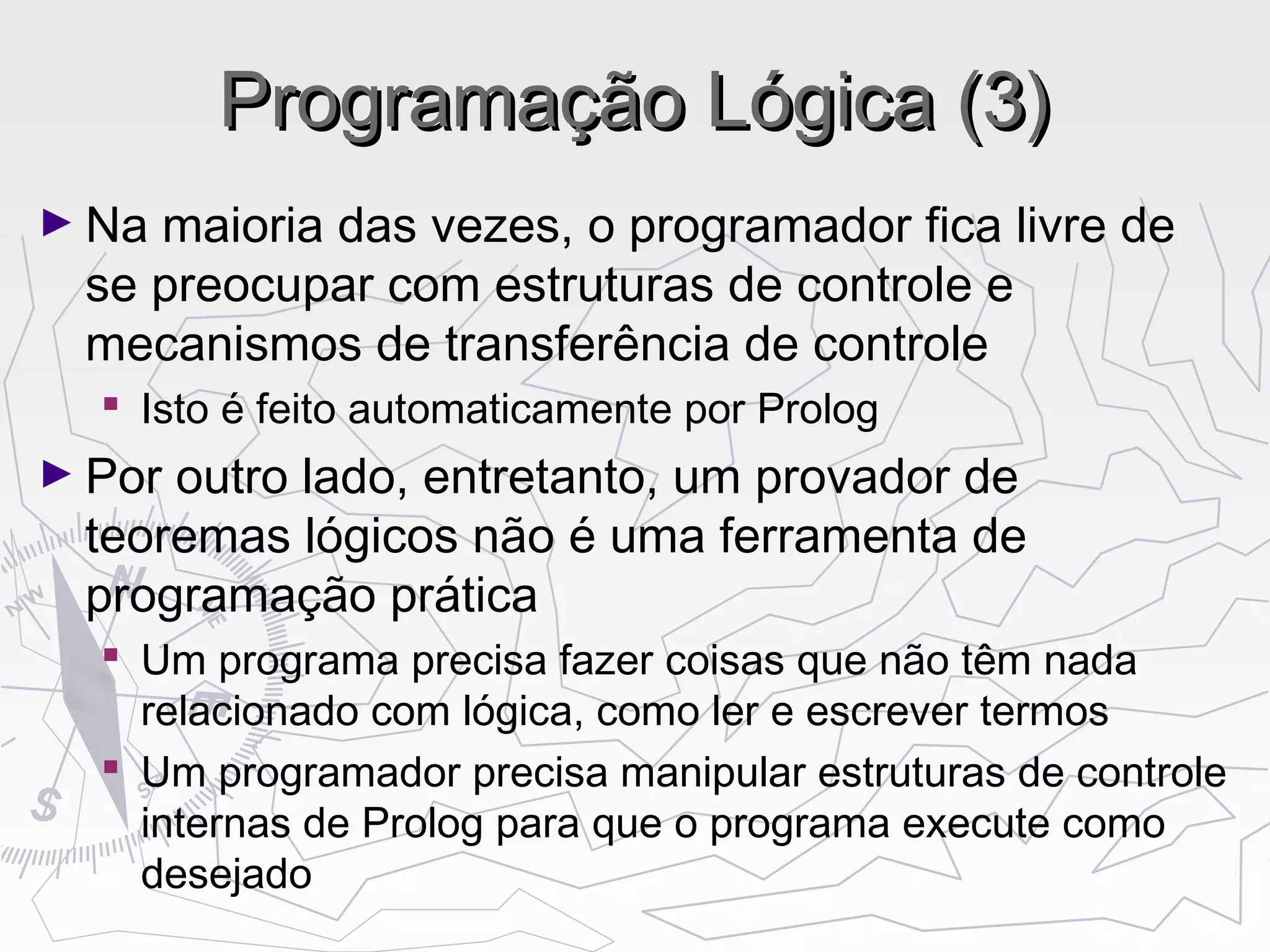 Programação Lógica (3)Programação Lógica (3)
► Na maioria das vezes, o programador fica livre de
se preocupar com estruturas de controle e
mecanismos de transferência de controle
 Isto é feito automaticamente por Prolog
► Por outro lado, entretanto, um provador de
teoremas lógicos não é uma ferramenta de
programação prática
 Um programa precisa fazer coisas que não têm nada
relacionado com lógica, como ler e escrever termos
 Um programador precisa manipular estruturas de controle
internas de Prolog para que o programa execute como
desejado
 
