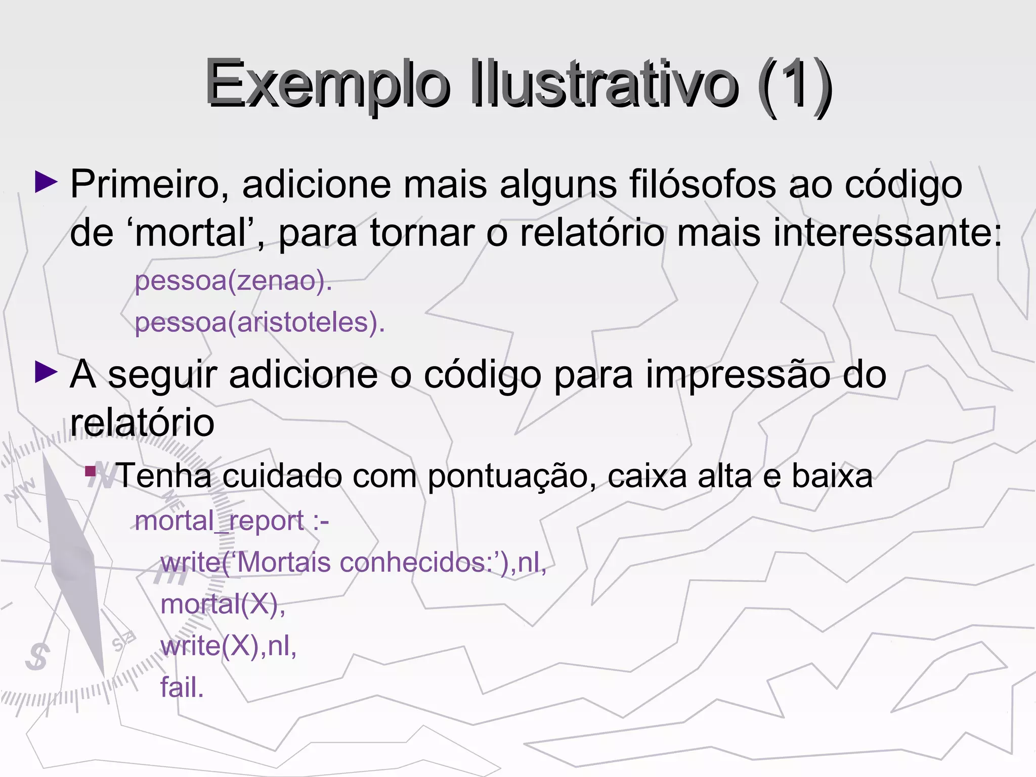 Exemplo Ilustrativo (1)Exemplo Ilustrativo (1)
► Primeiro, adicione mais alguns filósofos ao código
de ‘mortal’, para tornar o relatório mais interessante:
pessoa(zenao).
pessoa(aristoteles).
► A seguir adicione o código para impressão do
relatório
 Tenha cuidado com pontuação, caixa alta e baixa
mortal_report :-
write(‘Mortais conhecidos:’),nl,
mortal(X),
write(X),nl,
fail.
 