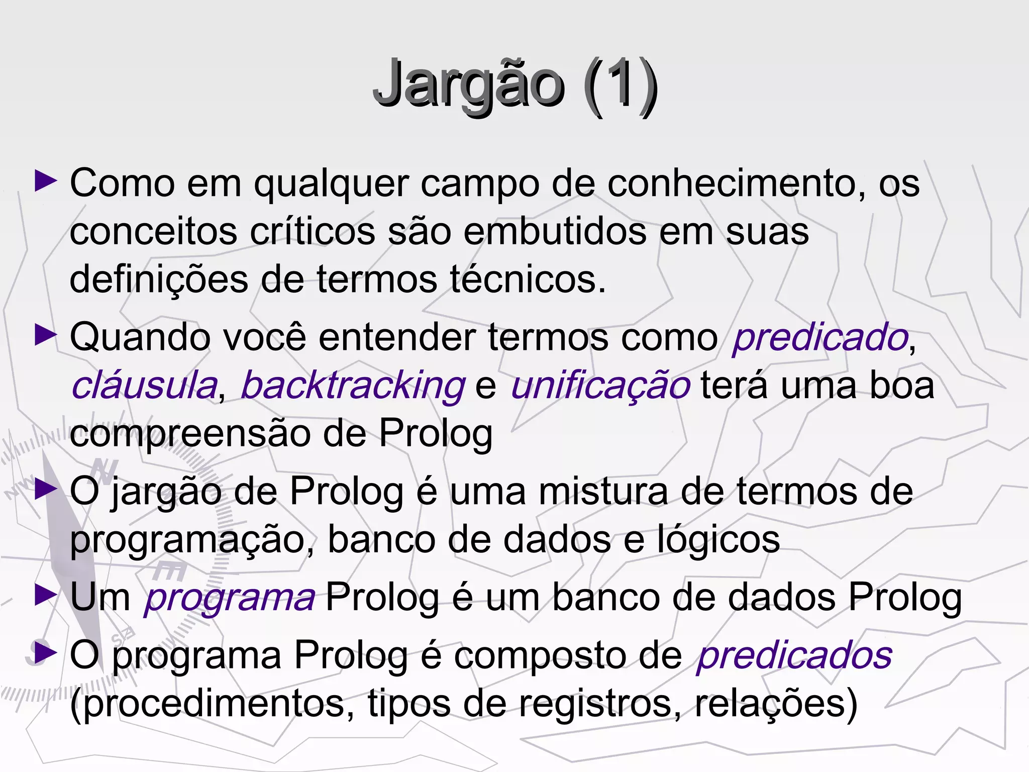 Jargão (1)Jargão (1)
► Como em qualquer campo de conhecimento, os
conceitos críticos são embutidos em suas
definições de termos técnicos.
► Quando você entender termos como predicado,
cláusula, backtracking e unificação terá uma boa
compreensão de Prolog
► O jargão de Prolog é uma mistura de termos de
programação, banco de dados e lógicos
► Um programa Prolog é um banco de dados Prolog
► O programa Prolog é composto de predicados
(procedimentos, tipos de registros, relações)
 