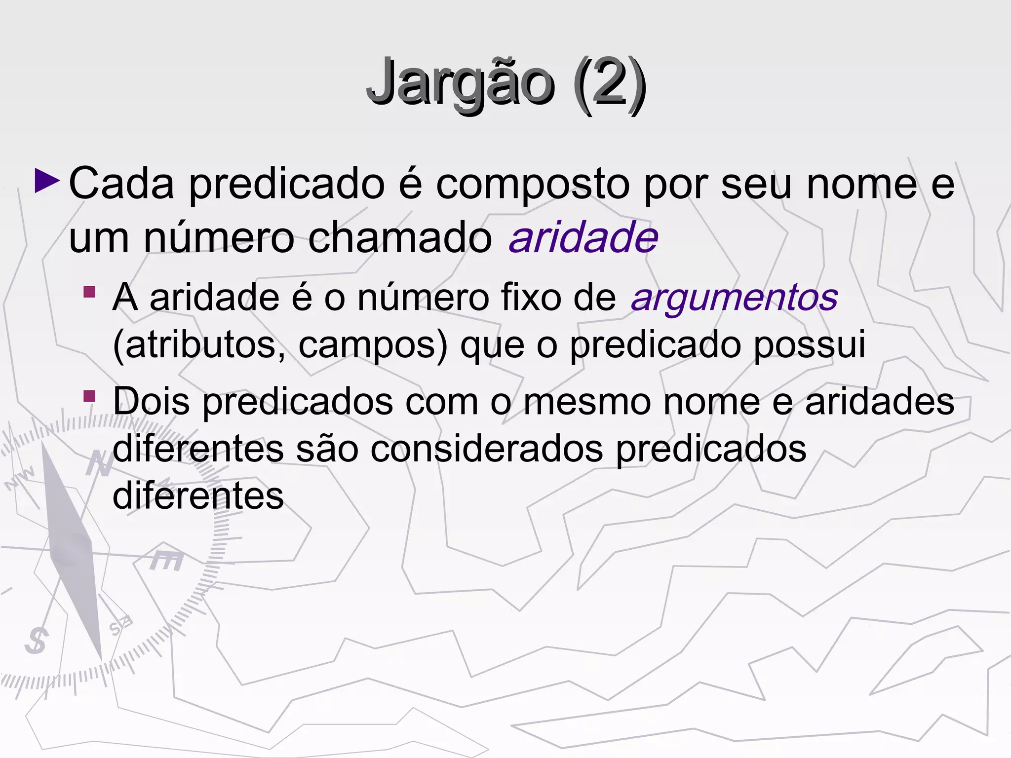 Jargão (2)Jargão (2)
►Cada predicado é composto por seu nome e
um número chamado aridade
 A aridade é o número fixo de argumentos
(atributos, campos) que o predicado possui
 Dois predicados com o mesmo nome e aridades
diferentes são considerados predicados
diferentes
 