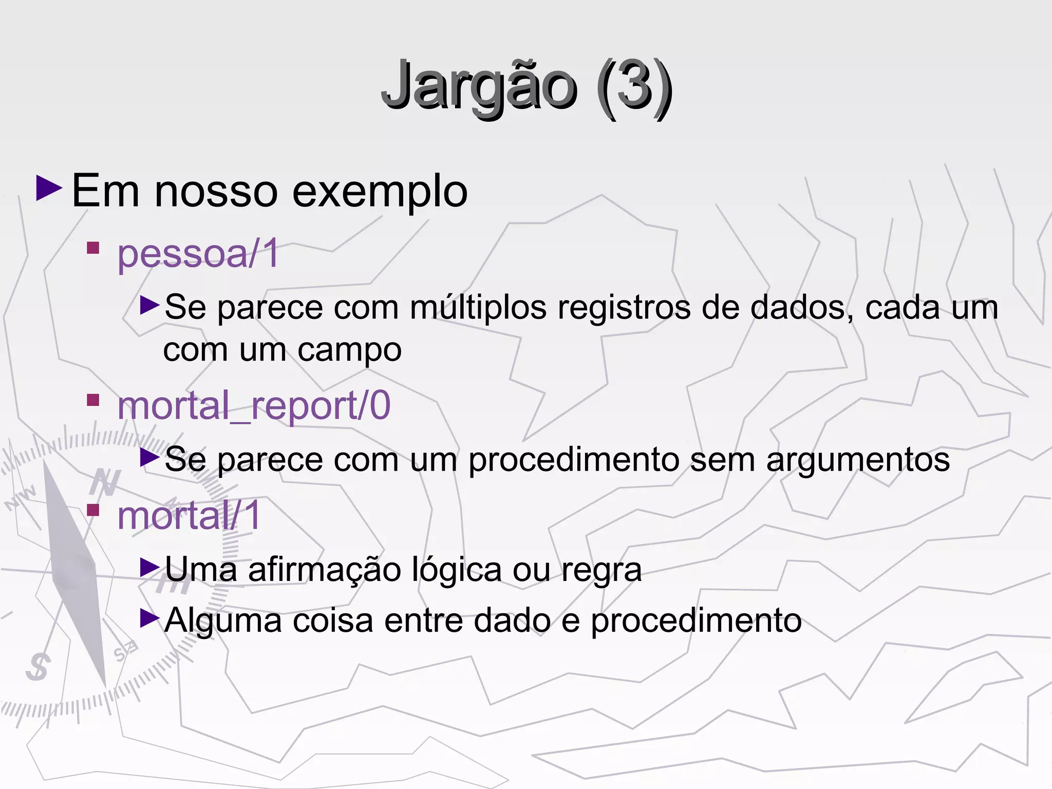 Jargão (3)Jargão (3)
►Em nosso exemplo
 pessoa/1
►Se parece com múltiplos registros de dados, cada um
com um campo
 mortal_report/0
►Se parece com um procedimento sem argumentos
 mortal/1
►Uma afirmação lógica ou regra
►Alguma coisa entre dado e procedimento
 