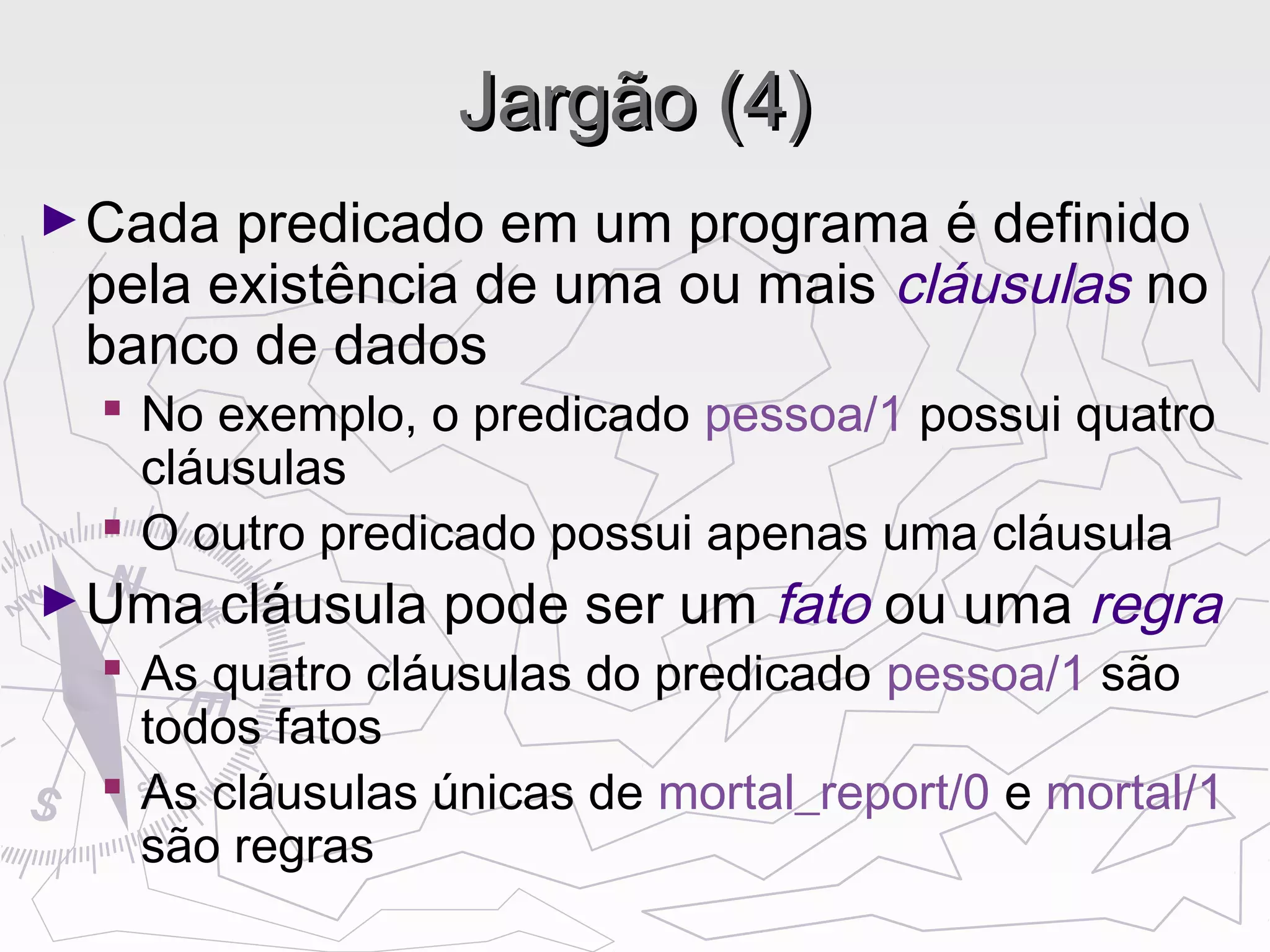 Jargão (4)Jargão (4)
►Cada predicado em um programa é definido
pela existência de uma ou mais cláusulas no
banco de dados
 No exemplo, o predicado pessoa/1 possui quatro
cláusulas
 O outro predicado possui apenas uma cláusula
►Uma cláusula pode ser um fato ou uma regra
 As quatro cláusulas do predicado pessoa/1 são
todos fatos
 As cláusulas únicas de mortal_report/0 e mortal/1
são regras
 