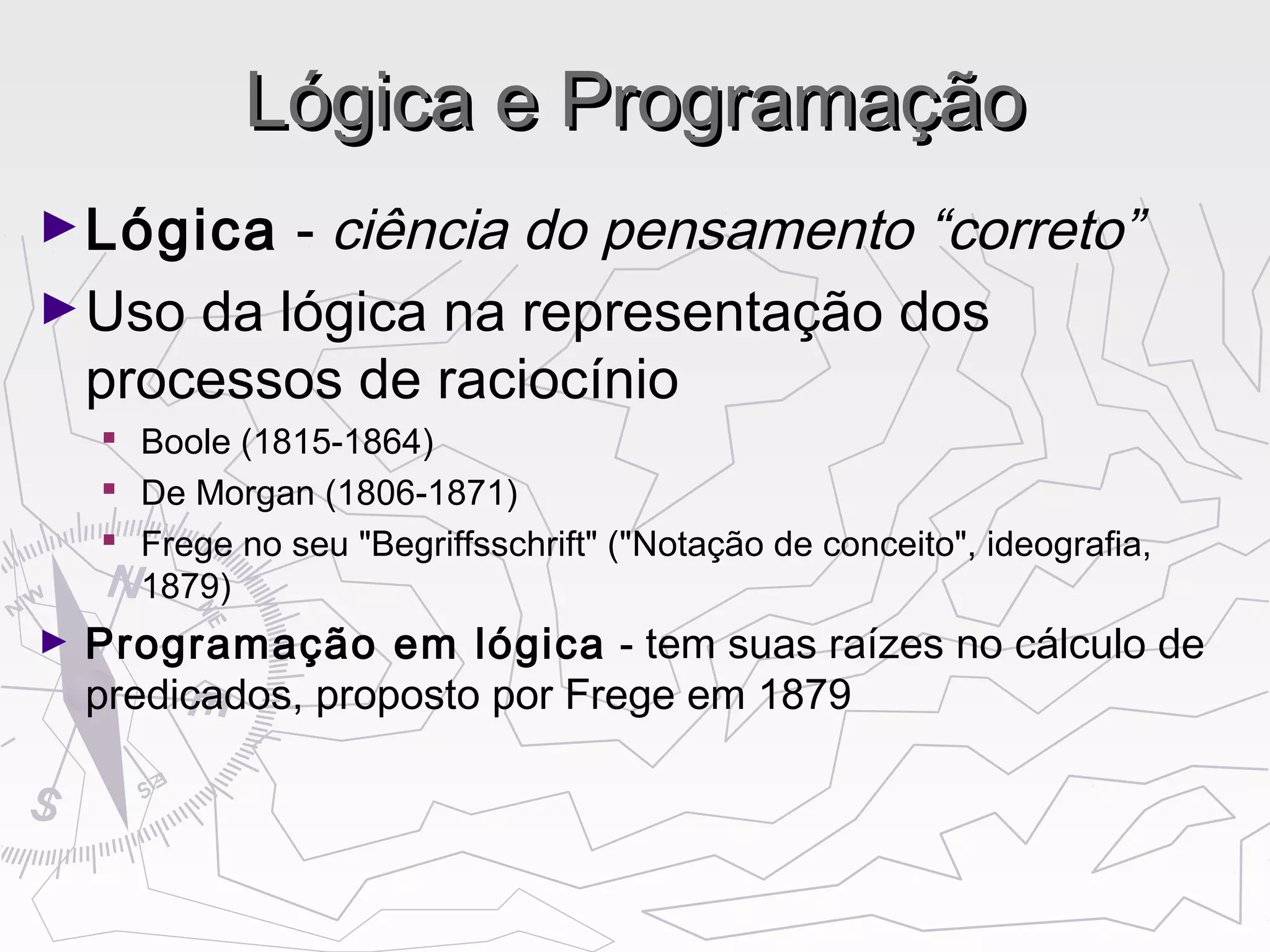 Lógica e ProgramaçãoLógica e Programação
►Lógica - ciência do pensamento “correto”
►Uso da lógica na representação dos
processos de raciocínio
 Boole (1815-1864)
 De Morgan (1806-1871)
 Frege no seu "Begriffsschrift" ("Notação de conceito", ideografia,
1879)
► Programação em lógica - tem suas raízes no cálculo de
predicados, proposto por Frege em 1879
 