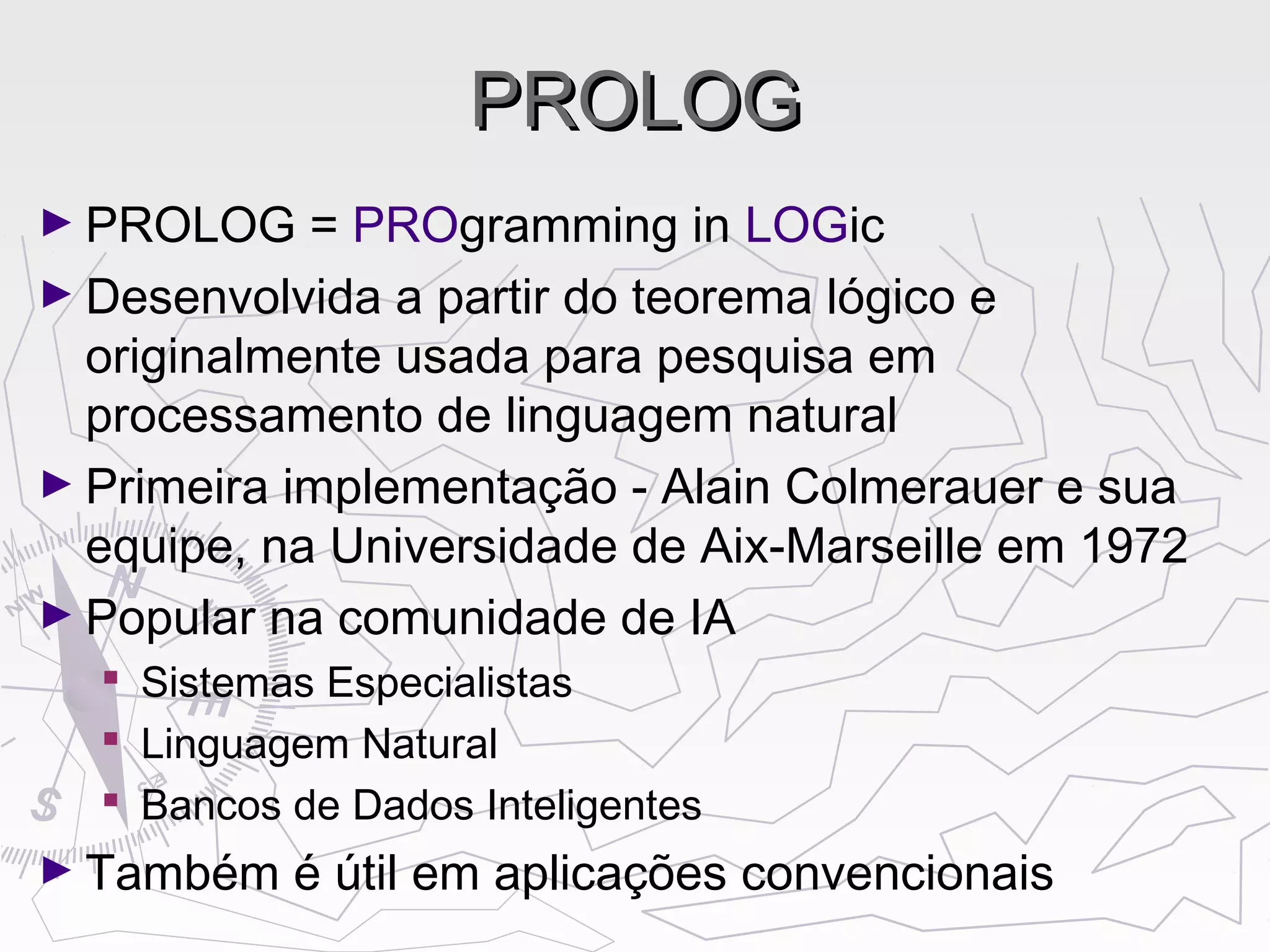 PROLOGPROLOG
► PROLOG = PROgramming in LOGic
► Desenvolvida a partir do teorema lógico e
originalmente usada para pesquisa em
processamento de linguagem natural
► Primeira implementação - Alain Colmerauer e sua
equipe, na Universidade de Aix-Marseille em 1972
► Popular na comunidade de IA
 Sistemas Especialistas
 Linguagem Natural
 Bancos de Dados Inteligentes
► Também é útil em aplicações convencionais
 