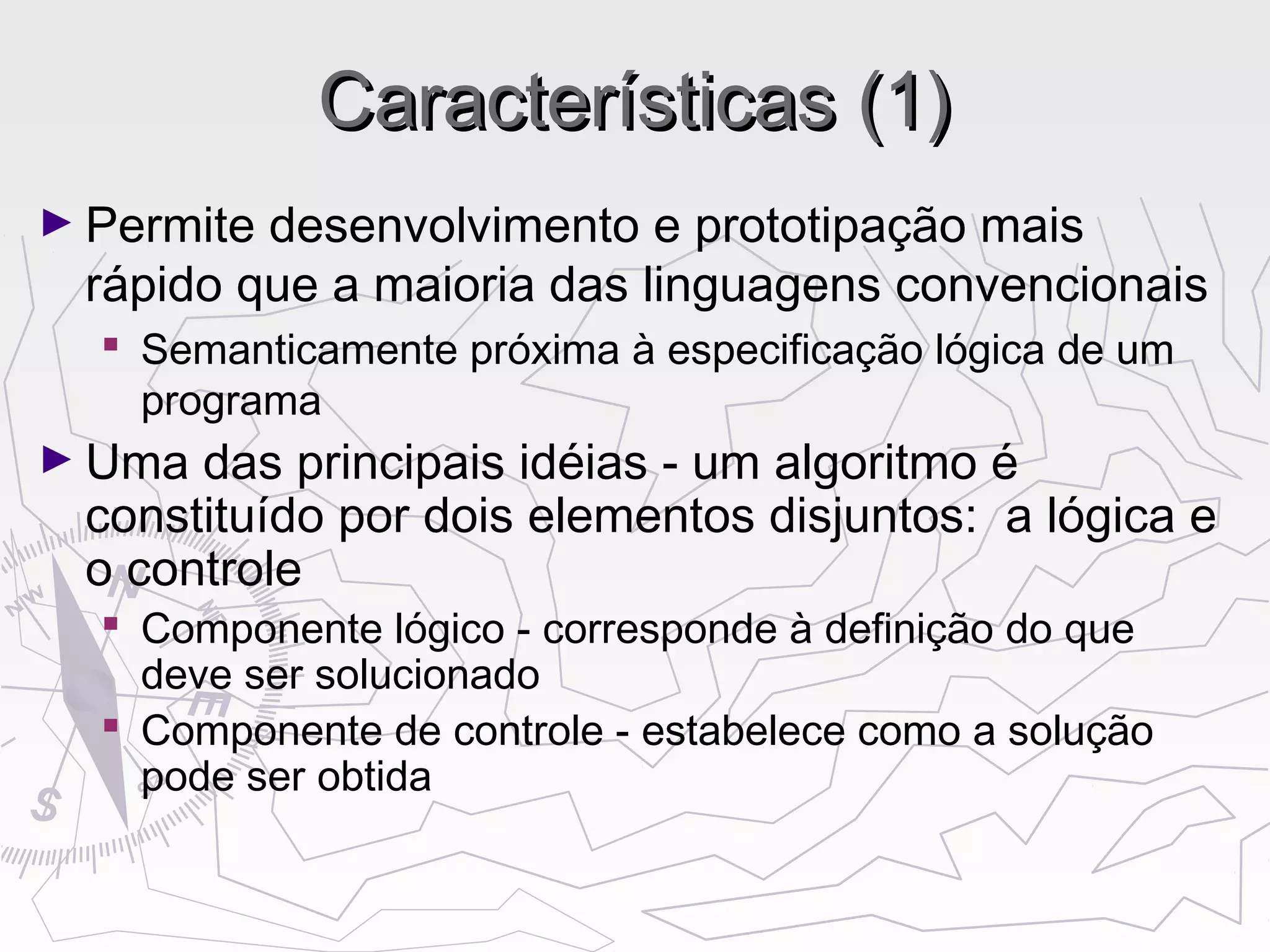 Características (1)Características (1)
► Permite desenvolvimento e prototipação mais
rápido que a maioria das linguagens convencionais
 Semanticamente próxima à especificação lógica de um
programa
► Uma das principais idéias - um algoritmo é
constituído por dois elementos disjuntos: a lógica e
o controle
 Componente lógico - corresponde à definição do que
deve ser solucionado
 Componente de controle - estabelece como a solução
pode ser obtida
 