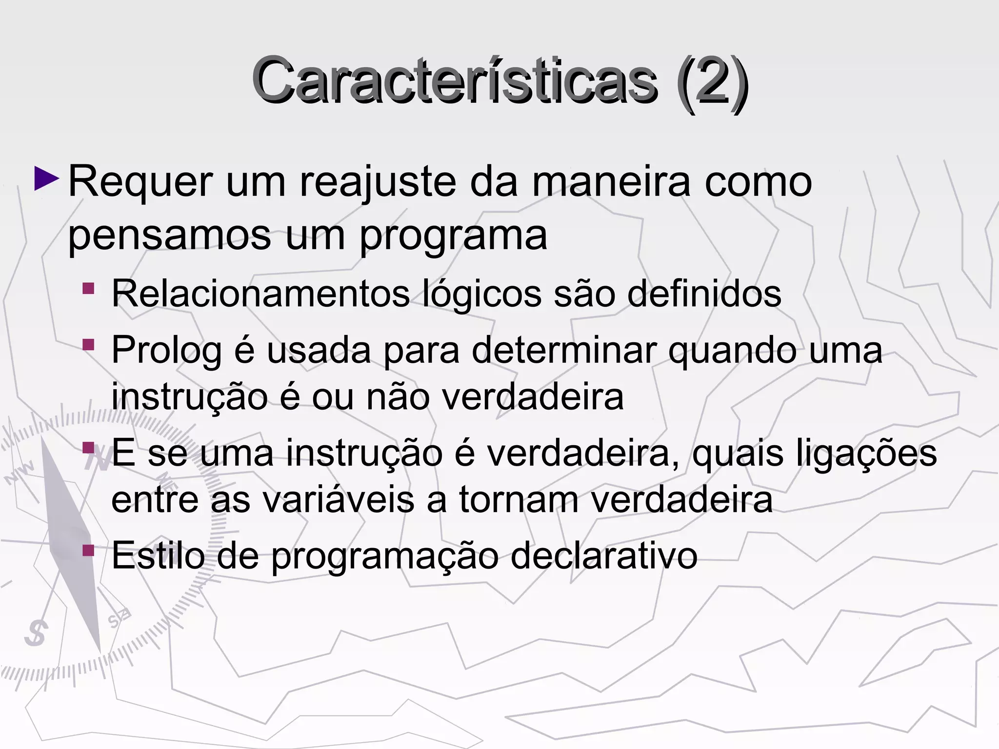 Características (2)Características (2)
►Requer um reajuste da maneira como
pensamos um programa
 Relacionamentos lógicos são definidos
 Prolog é usada para determinar quando uma
instrução é ou não verdadeira
 E se uma instrução é verdadeira, quais ligações
entre as variáveis a tornam verdadeira
 Estilo de programação declarativo
 
