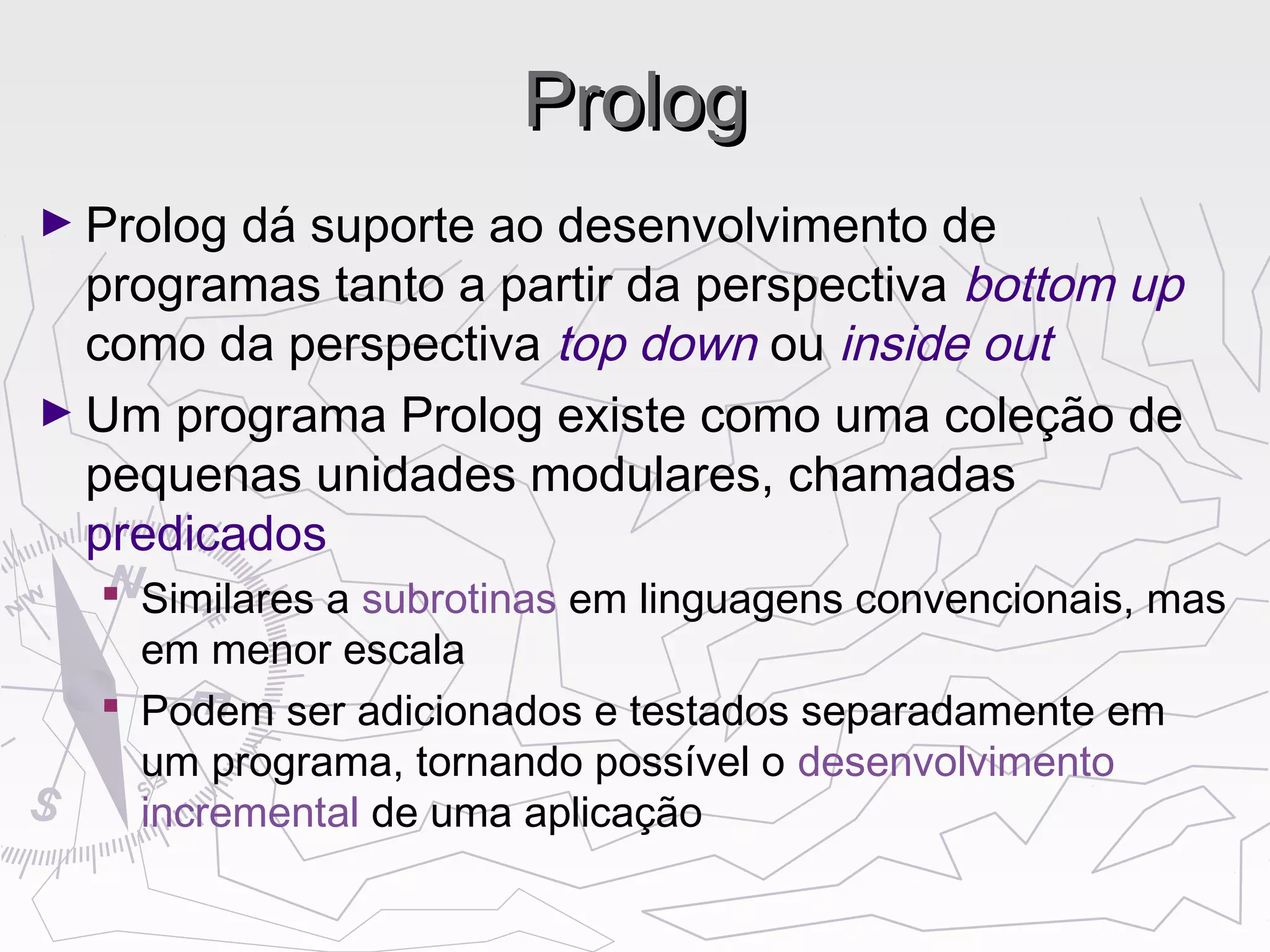 PrologProlog
► Prolog dá suporte ao desenvolvimento de
programas tanto a partir da perspectiva bottom up
como da perspectiva top down ou inside out
► Um programa Prolog existe como uma coleção de
pequenas unidades modulares, chamadas
predicados
 Similares a subrotinas em linguagens convencionais, mas
em menor escala
 Podem ser adicionados e testados separadamente em
um programa, tornando possível o desenvolvimento
incremental de uma aplicação
 