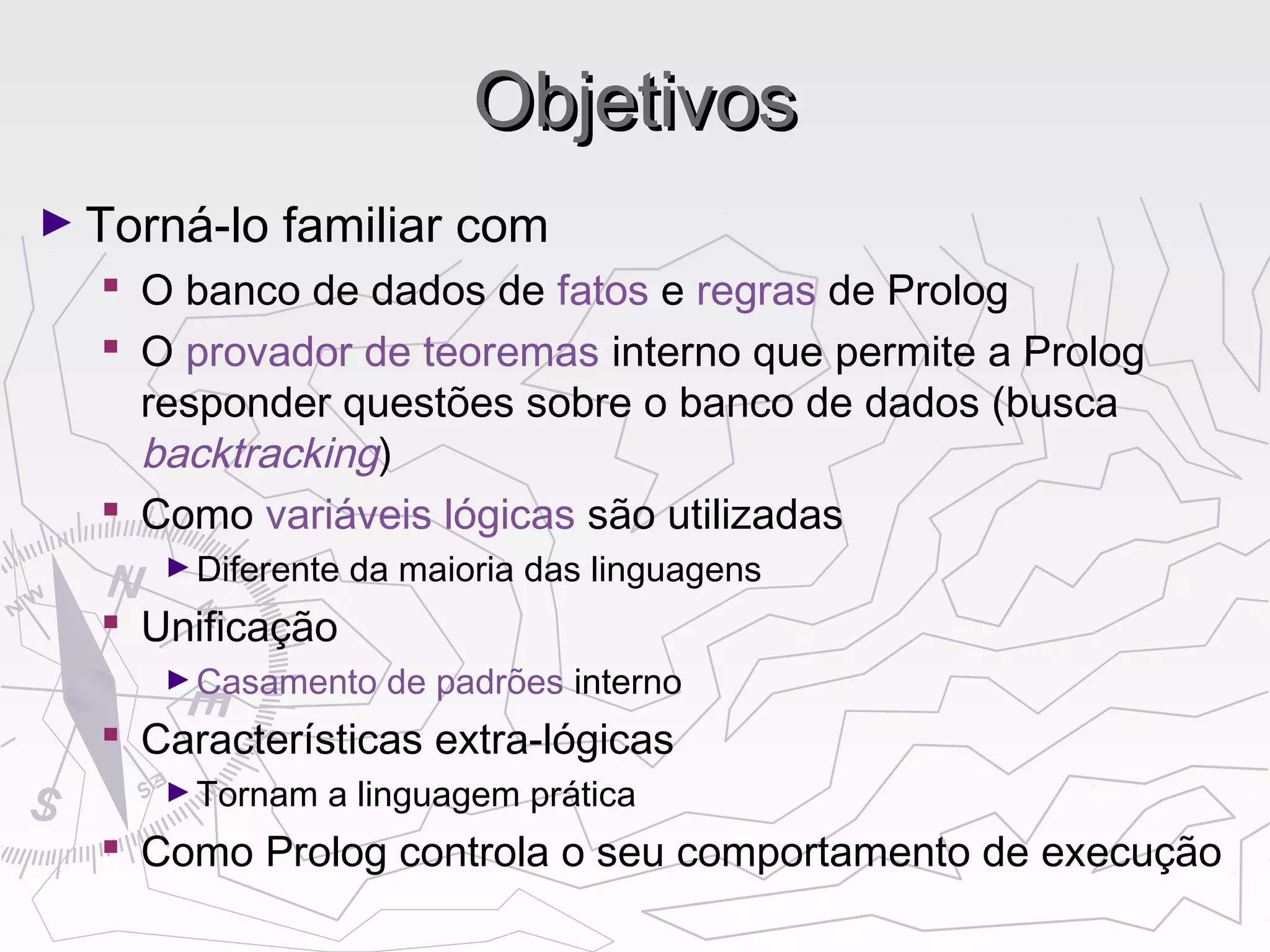 ObjetivosObjetivos
► Torná-lo familiar com
 O banco de dados de fatos e regras de Prolog
 O provador de teoremas interno que permite a Prolog
responder questões sobre o banco de dados (busca
backtracking)
 Como variáveis lógicas são utilizadas
►Diferente da maioria das linguagens
 Unificação
►Casamento de padrões interno
 Características extra-lógicas
►Tornam a linguagem prática
 Como Prolog controla o seu comportamento de execução
 