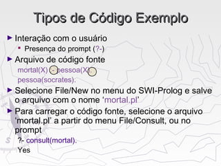 Tipos de Código ExemploTipos de Código Exemplo
► Interação com o usuário
 Presença do prompt (?-)
► Arquivo de código fonte
mortal(X) :- pessoa(X).
pessoa(socrates).
► Selecione File/New no menu do SWI-Prolog e salve
o arquivo com o nome ‘mortal.pl’
► Para carregar o código fonte, selecione o arquivo
‘mortal.pl’ a partir do menu File/Consult, ou no
prompt
?- consult(mortal).
Yes
 