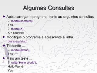 Algumas ConsultasAlgumas Consultas
► Após carregar o programa, tente as seguintes consultas
?- mortal(socrates).
Yes
?- mortal(X).
X = socrates
► Modifique o programa e acrescente a linha
pessoa(platao).
► Testando ...
?- mortal(platao).
Yes
► Mais um teste ...
?- write(‘Hello World’).
Hello World
Yes
 