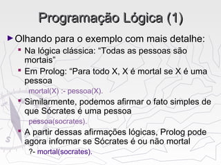 Programação Lógica (1)Programação Lógica (1)
►Olhando para o exemplo com mais detalhe:
 Na lógica clássica: “Todas as pessoas são
mortais”
 Em Prolog: “Para todo X, X é mortal se X é uma
pessoa
mortal(X) :- pessoa(X).
 Similarmente, podemos afirmar o fato simples de
que Sócrates é uma pessoa
pessoa(socrates).
 A partir dessas afirmações lógicas, Prolog pode
agora informar se Sócrates é ou não mortal
?- mortal(socrates).
 