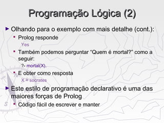 Programação Lógica (2)Programação Lógica (2)
► Olhando para o exemplo com mais detalhe (cont.):
 Prolog responde
Yes
 Também podemos perguntar “Quem é mortal?” como a
seguir:
?- mortal(X).
 E obter como resposta
X = socrates
► Este estilo de programação declarativo é uma das
maiores forças de Prolog
 Código fácil de escrever e manter
 