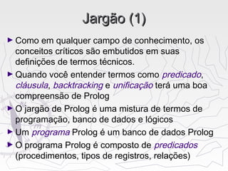 Jargão (1)Jargão (1)
► Como em qualquer campo de conhecimento, os
conceitos críticos são embutidos em suas
definições de termos técnicos.
► Quando você entender termos como predicado,
cláusula, backtracking e unificação terá uma boa
compreensão de Prolog
► O jargão de Prolog é uma mistura de termos de
programação, banco de dados e lógicos
► Um programa Prolog é um banco de dados Prolog
► O programa Prolog é composto de predicados
(procedimentos, tipos de registros, relações)
 