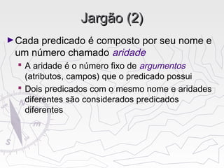 Jargão (2)Jargão (2)
►Cada predicado é composto por seu nome e
um número chamado aridade
 A aridade é o número fixo de argumentos
(atributos, campos) que o predicado possui
 Dois predicados com o mesmo nome e aridades
diferentes são considerados predicados
diferentes
 