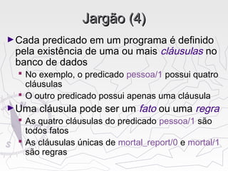 Jargão (4)Jargão (4)
►Cada predicado em um programa é definido
pela existência de uma ou mais cláusulas no
banco de dados
 No exemplo, o predicado pessoa/1 possui quatro
cláusulas
 O outro predicado possui apenas uma cláusula
►Uma cláusula pode ser um fato ou uma regra
 As quatro cláusulas do predicado pessoa/1 são
todos fatos
 As cláusulas únicas de mortal_report/0 e mortal/1
são regras
 