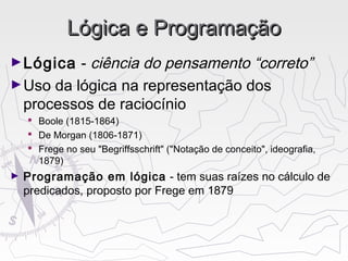 Lógica e ProgramaçãoLógica e Programação
►Lógica - ciência do pensamento “correto”
►Uso da lógica na representação dos
processos de raciocínio
 Boole (1815-1864)
 De Morgan (1806-1871)
 Frege no seu "Begriffsschrift" ("Notação de conceito", ideografia,
1879)
► Programação em lógica - tem suas raízes no cálculo de
predicados, proposto por Frege em 1879
 
