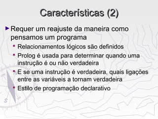 Características (2)Características (2)
►Requer um reajuste da maneira como
pensamos um programa
 Relacionamentos lógicos são definidos
 Prolog é usada para determinar quando uma
instrução é ou não verdadeira
 E se uma instrução é verdadeira, quais ligações
entre as variáveis a tornam verdadeira
 Estilo de programação declarativo
 