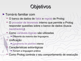ObjetivosObjetivos
► Torná-lo familiar com
 O banco de dados de fatos e regras de Prolog
 O provador de teoremas interno que permite a Prolog
responder questões sobre o banco de dados (busca
backtracking)
 Como variáveis lógicas são utilizadas
►Diferente da maioria das linguagens
 Unificação
►Casamento de padrões interno
 Características extra-lógicas
►Tornam a linguagem prática
 Como Prolog controla o seu comportamento de execução
 