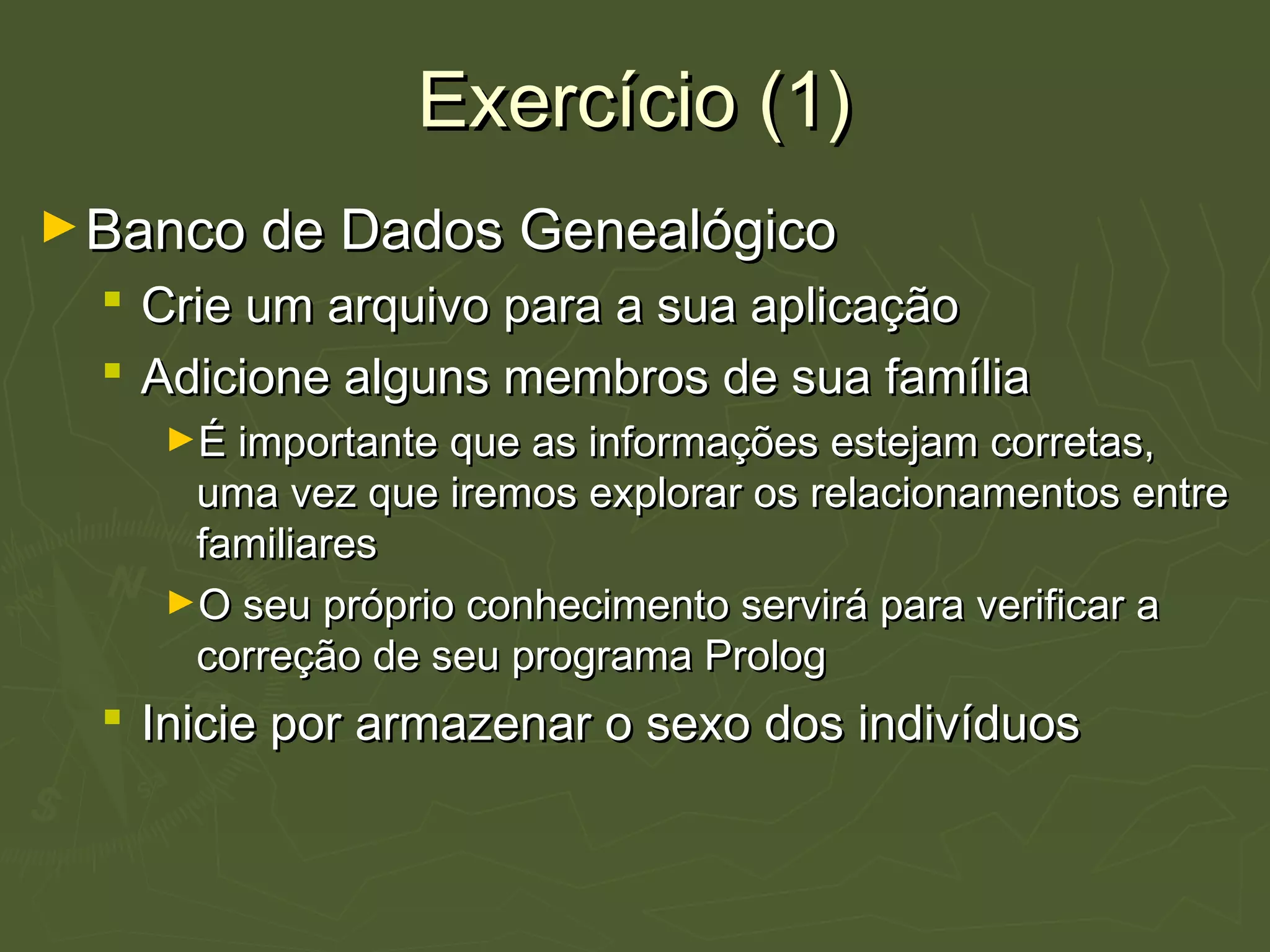 Exercício (1)Exercício (1)
►Banco de Dados GenealógicoBanco de Dados Genealógico
 Crie um arquivo para a sua aplicaçãoCrie um arquivo para a sua aplicação
 Adicione alguns membros de sua famíliaAdicione alguns membros de sua família
►É importante que as informações estejam corretas,É importante que as informações estejam corretas,
uma vez que iremos explorar os relacionamentos entreuma vez que iremos explorar os relacionamentos entre
familiaresfamiliares
►O seu próprio conhecimento servirá para verificar aO seu próprio conhecimento servirá para verificar a
correção de seu programa Prologcorreção de seu programa Prolog
 Inicie por armazenar o sexo dos indivíduosInicie por armazenar o sexo dos indivíduos
 