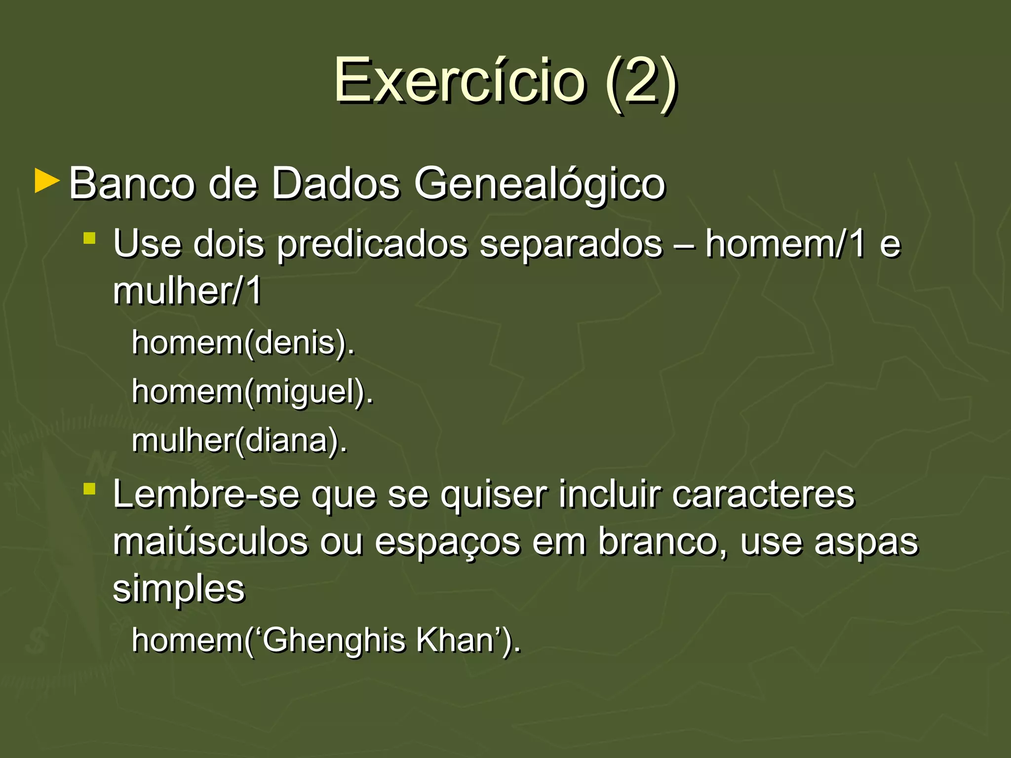 Exercício (2)Exercício (2)
►Banco de Dados GenealógicoBanco de Dados Genealógico
 Use dois predicados separados – homem/1 eUse dois predicados separados – homem/1 e
mulher/1mulher/1
homem(denis).homem(denis).
homem(miguel).homem(miguel).
mulher(diana).mulher(diana).
 Lembre-se que se quiser incluir caracteresLembre-se que se quiser incluir caracteres
maiúsculos ou espaços em branco, use aspasmaiúsculos ou espaços em branco, use aspas
simplessimples
homem(‘Ghenghis Khan’).homem(‘Ghenghis Khan’).
 