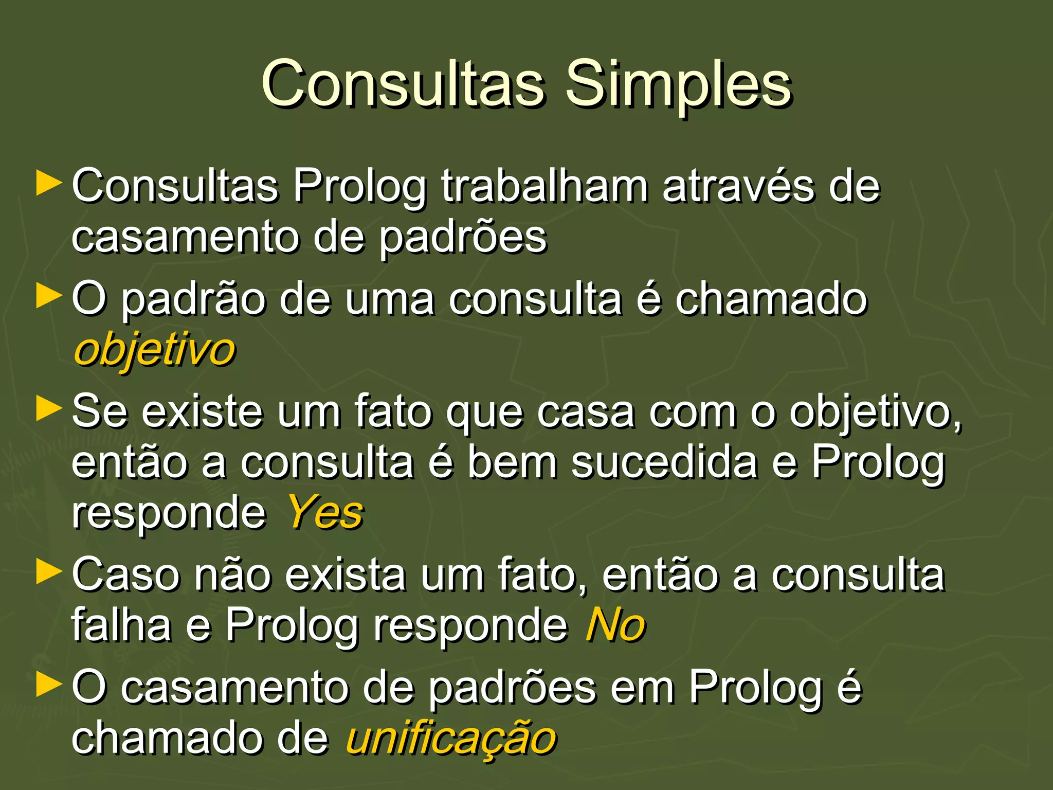 Consultas SimplesConsultas Simples
►Consultas Prolog trabalham através deConsultas Prolog trabalham através de
casamento de padrõescasamento de padrões
►O padrão de uma consulta é chamadoO padrão de uma consulta é chamado
objetivoobjetivo
►Se existe um fato que casa com o objetivo,Se existe um fato que casa com o objetivo,
então a consulta é bem sucedida e Prologentão a consulta é bem sucedida e Prolog
responderesponde YesYes
►Caso não exista um fato, então a consultaCaso não exista um fato, então a consulta
falha e Prolog respondefalha e Prolog responde NoNo
►O casamento de padrões em Prolog éO casamento de padrões em Prolog é
chamado dechamado de unificaçãounificação
 