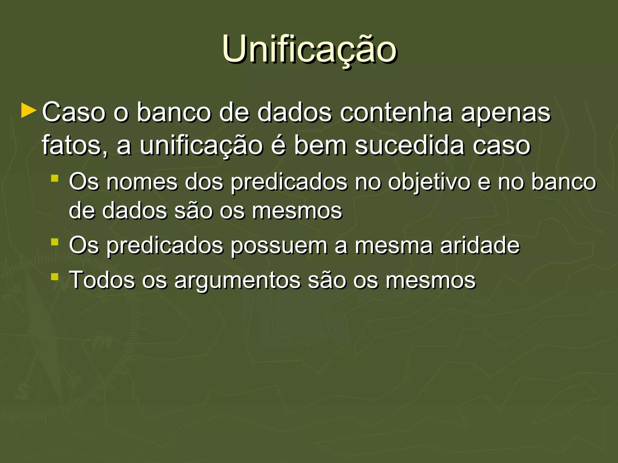 UnificaçãoUnificação
►Caso o banco de dados contenha apenasCaso o banco de dados contenha apenas
fatos, a unificação é bem sucedida casofatos, a unificação é bem sucedida caso
 Os nomes dos predicados no objetivo e no bancoOs nomes dos predicados no objetivo e no banco
de dados são os mesmosde dados são os mesmos
 Os predicados possuem a mesma aridadeOs predicados possuem a mesma aridade
 Todos os argumentos são os mesmosTodos os argumentos são os mesmos
 