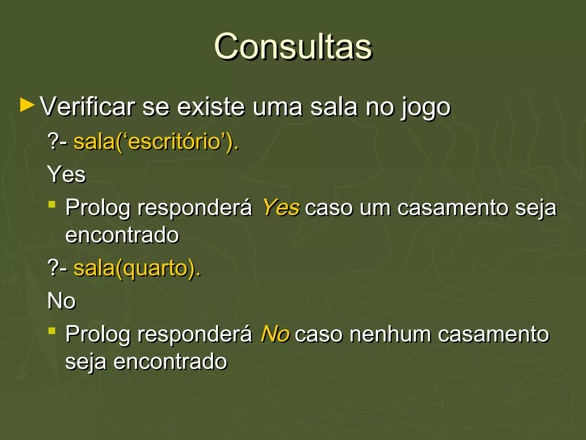 ConsultasConsultas
►Verificar se existe uma sala no jogoVerificar se existe uma sala no jogo
?-?- sala(‘escritório’).sala(‘escritório’).
YesYes
 Prolog responderáProlog responderá YesYes caso um casamento sejacaso um casamento seja
encontradoencontrado
?-?- sala(quarto).sala(quarto).
NoNo
 Prolog responderáProlog responderá NoNo caso nenhum casamentocaso nenhum casamento
seja encontradoseja encontrado
 