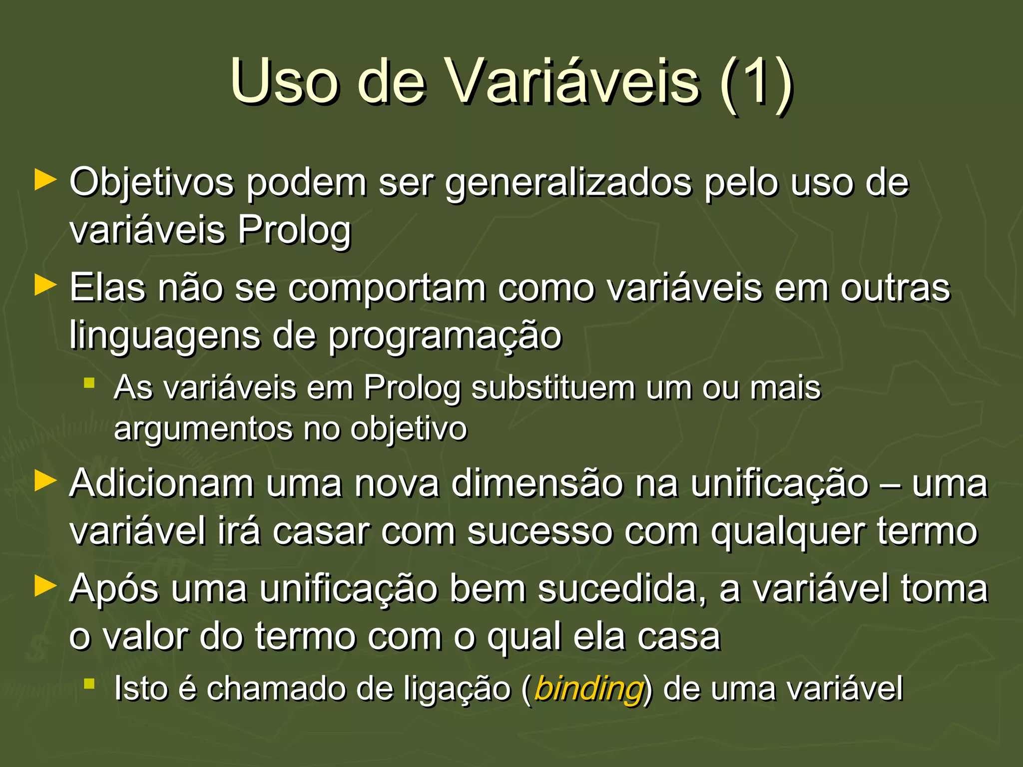 Uso de Variáveis (1)Uso de Variáveis (1)
► Objetivos podem ser generalizados pelo uso deObjetivos podem ser generalizados pelo uso de
variáveis Prologvariáveis Prolog
► Elas não se comportam como variáveis em outrasElas não se comportam como variáveis em outras
linguagens de programaçãolinguagens de programação
 As variáveis em Prolog substituem um ou maisAs variáveis em Prolog substituem um ou mais
argumentos no objetivoargumentos no objetivo
► Adicionam uma nova dimensão na unificação – umaAdicionam uma nova dimensão na unificação – uma
variável irá casar com sucesso com qualquer termovariável irá casar com sucesso com qualquer termo
► Após uma unificação bem sucedida, a variável tomaApós uma unificação bem sucedida, a variável toma
o valor do termo com o qual ela casao valor do termo com o qual ela casa
 Isto é chamado de ligação (Isto é chamado de ligação (bindingbinding) de uma variável) de uma variável
 