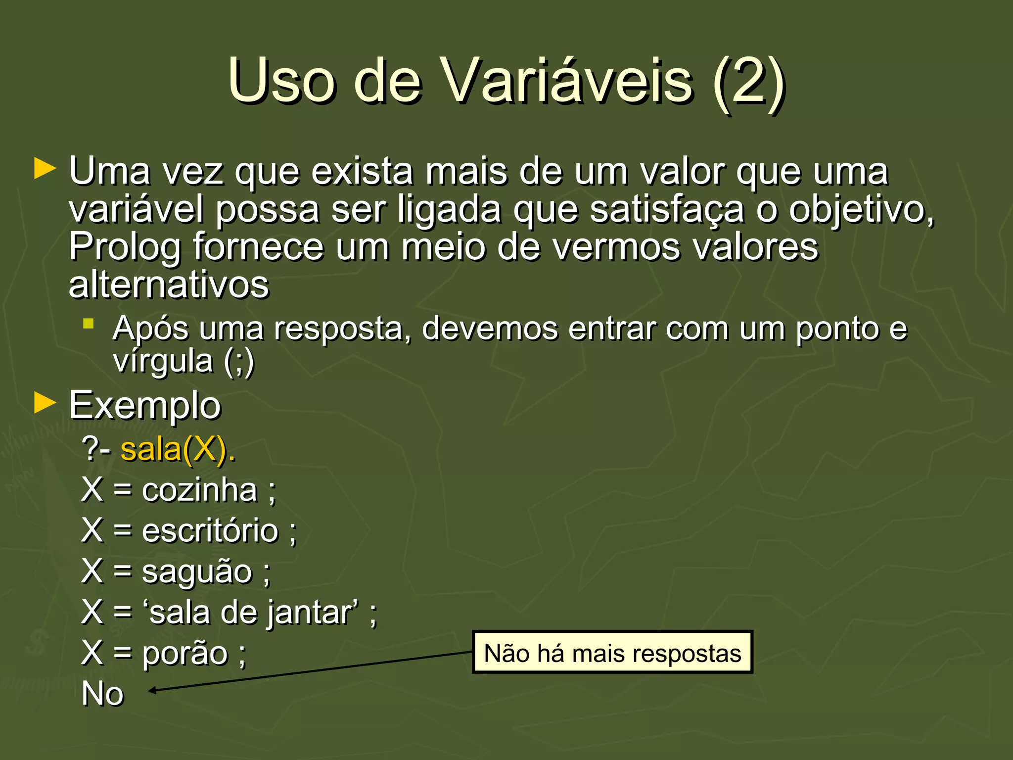 Uso de Variáveis (2)Uso de Variáveis (2)
► Uma vez que exista mais de um valor que umaUma vez que exista mais de um valor que uma
variável possa ser ligada que satisfaça o objetivo,variável possa ser ligada que satisfaça o objetivo,
Prolog fornece um meio de vermos valoresProlog fornece um meio de vermos valores
alternativosalternativos
 Após uma resposta, devemos entrar com um ponto eApós uma resposta, devemos entrar com um ponto e
vírgula (;)vírgula (;)
► ExemploExemplo
?-?- sala(X).sala(X).
X = cozinha ;X = cozinha ;
X = escritório ;X = escritório ;
X = saguão ;X = saguão ;
X = ‘sala de jantar’ ;X = ‘sala de jantar’ ;
X = porão ;X = porão ;
NoNo
Não há mais respostas
 