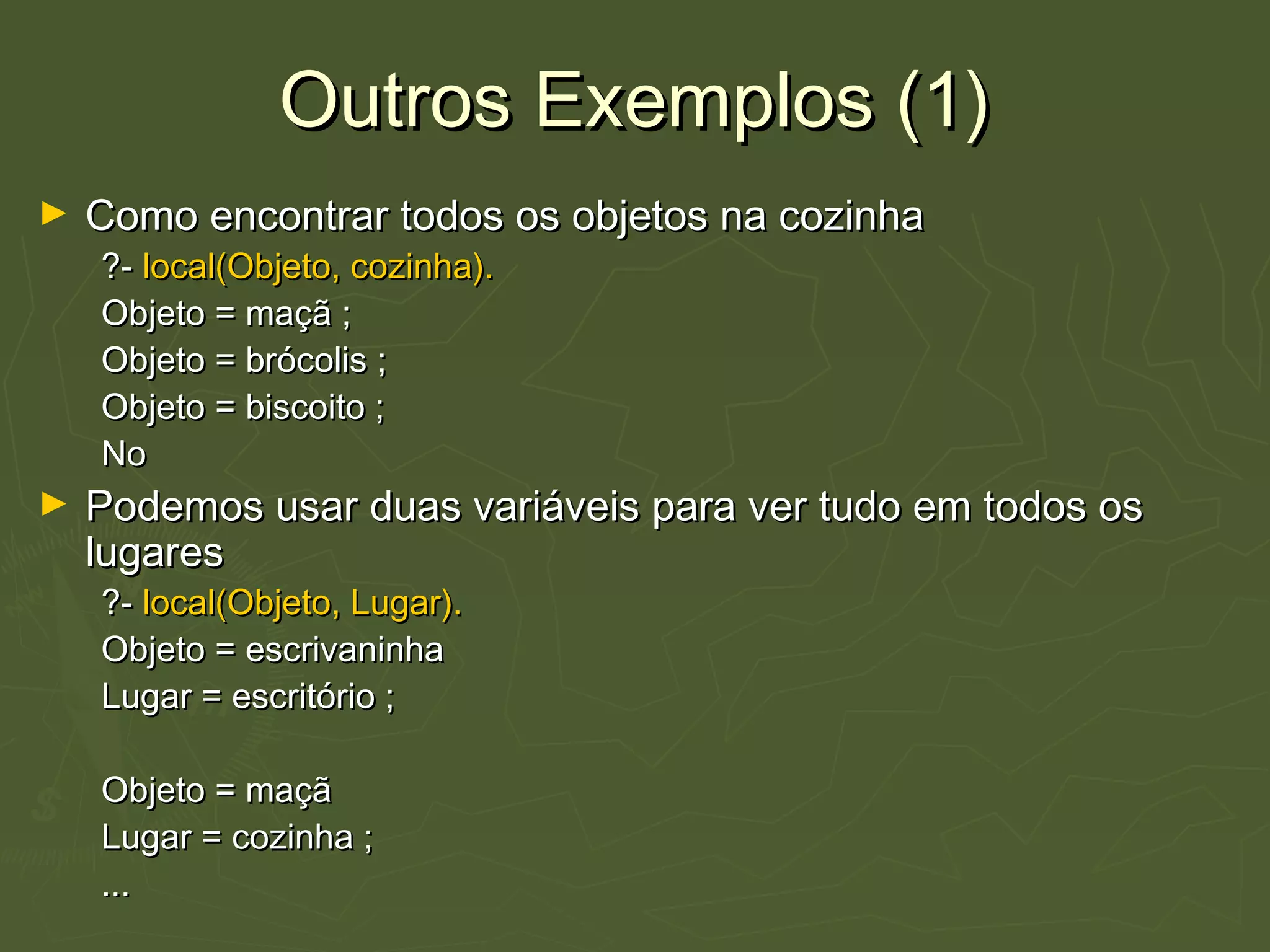 Outros Exemplos (1)Outros Exemplos (1)
► Como encontrar todos os objetos na cozinhaComo encontrar todos os objetos na cozinha
?-?- local(Objeto, cozinha).local(Objeto, cozinha).
Objeto = maçã ;Objeto = maçã ;
Objeto = brócolis ;Objeto = brócolis ;
Objeto = biscoito ;Objeto = biscoito ;
NoNo
► Podemos usar duas variáveis para ver tudo em todos osPodemos usar duas variáveis para ver tudo em todos os
lugareslugares
?-?- local(Objeto, Lugar).local(Objeto, Lugar).
Objeto = escrivaninhaObjeto = escrivaninha
Lugar = escritório ;Lugar = escritório ;
Objeto = maçãObjeto = maçã
Lugar = cozinha ;Lugar = cozinha ;
......
 