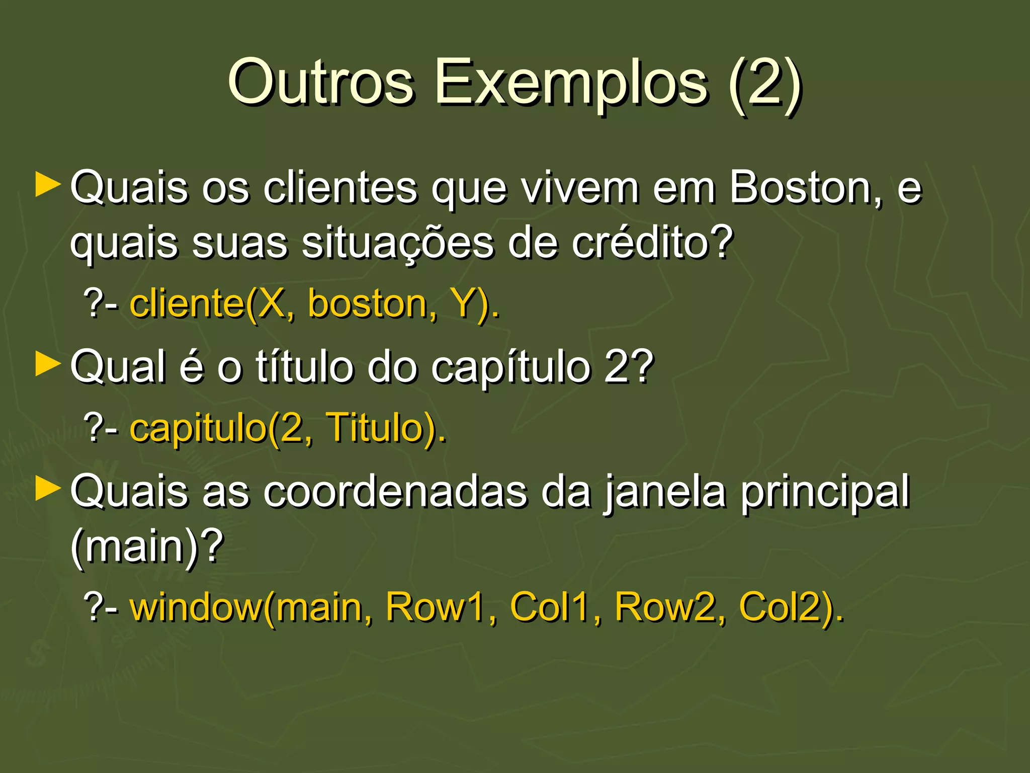 Outros Exemplos (2)Outros Exemplos (2)
►Quais os clientes que vivem em Boston, eQuais os clientes que vivem em Boston, e
quais suas situações de crédito?quais suas situações de crédito?
?-?- cliente(X, boston, Y).cliente(X, boston, Y).
►Qual é o título do capítulo 2?Qual é o título do capítulo 2?
?-?- capitulo(2, Titulo).capitulo(2, Titulo).
►Quais as coordenadas da janela principalQuais as coordenadas da janela principal
(main)?(main)?
?-?- window(main, Row1, Col1, Row2, Col2).window(main, Row1, Col1, Row2, Col2).
 