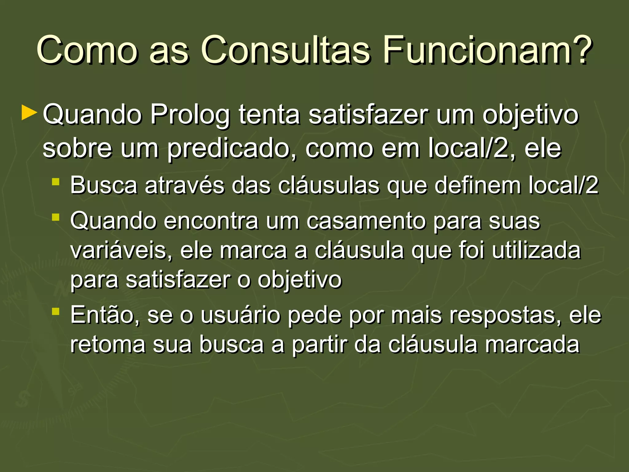 Como as Consultas Funcionam?Como as Consultas Funcionam?
►Quando Prolog tenta satisfazer um objetivoQuando Prolog tenta satisfazer um objetivo
sobre um predicado, como em local/2, elesobre um predicado, como em local/2, ele
 Busca através das cláusulas que definem local/2Busca através das cláusulas que definem local/2
 Quando encontra um casamento para suasQuando encontra um casamento para suas
variáveis, ele marca a cláusula que foi utilizadavariáveis, ele marca a cláusula que foi utilizada
para satisfazer o objetivopara satisfazer o objetivo
 Então, se o usuário pede por mais respostas, eleEntão, se o usuário pede por mais respostas, ele
retoma sua busca a partir da cláusula marcadaretoma sua busca a partir da cláusula marcada
 