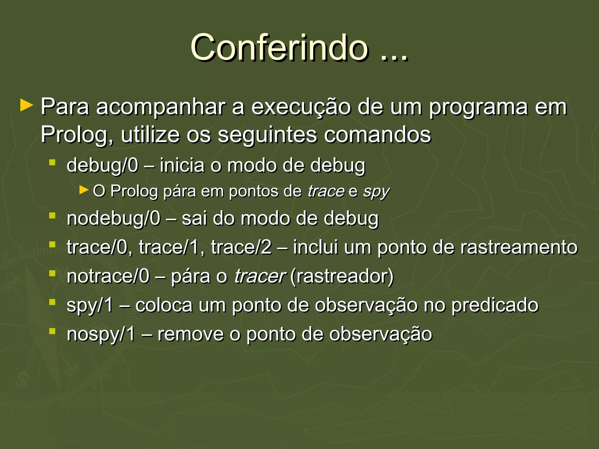 Conferindo ...Conferindo ...
► Para acompanhar a execução de um programa emPara acompanhar a execução de um programa em
Prolog, utilize os seguintes comandosProlog, utilize os seguintes comandos
 debug/0 – inicia o modo de debugdebug/0 – inicia o modo de debug
► O Prolog pára em pontos deO Prolog pára em pontos de tracetrace ee spyspy
 nodebug/0 – sai do modo de debugnodebug/0 – sai do modo de debug
 trace/0, trace/1, trace/2 – inclui um ponto de rastreamentotrace/0, trace/1, trace/2 – inclui um ponto de rastreamento
 notrace/0 – pára onotrace/0 – pára o tracertracer (rastreador)(rastreador)
 spy/1 – coloca um ponto de observação no predicadospy/1 – coloca um ponto de observação no predicado
 nospy/1 – remove o ponto de observaçãonospy/1 – remove o ponto de observação
 