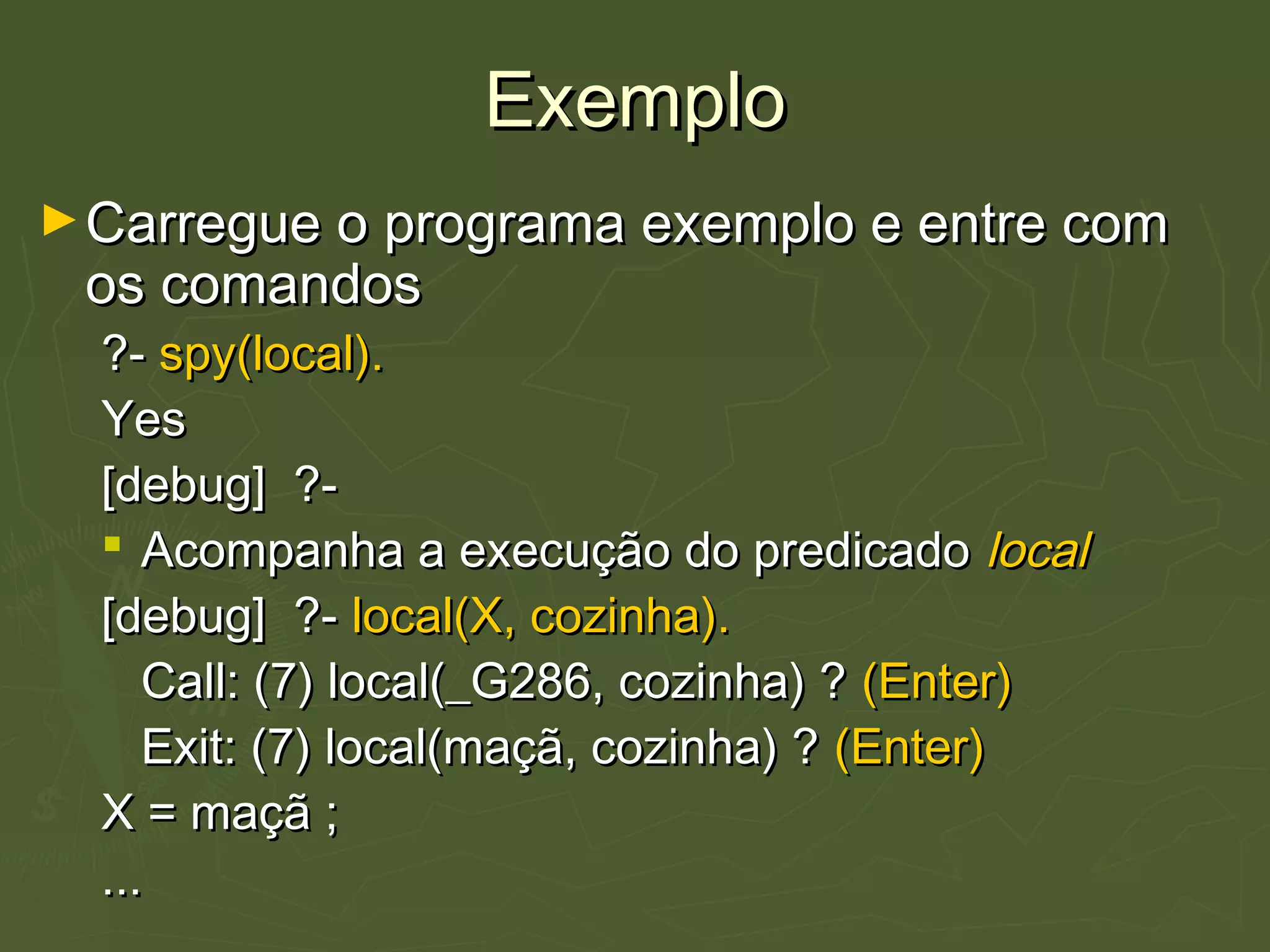 ExemploExemplo
►Carregue o programa exemplo e entre comCarregue o programa exemplo e entre com
os comandosos comandos
?-?- spy(local).spy(local).
YesYes
[debug] ?-[debug] ?-
 Acompanha a execução do predicadoAcompanha a execução do predicado locallocal
[debug] ?-[debug] ?- local(X, cozinha).local(X, cozinha).
Call: (7) local(_G286, cozinha) ?Call: (7) local(_G286, cozinha) ? (Enter)(Enter)
Exit: (7) local(maçã, cozinha) ?Exit: (7) local(maçã, cozinha) ? (Enter)(Enter)
X = maçã ;X = maçã ;
......
 