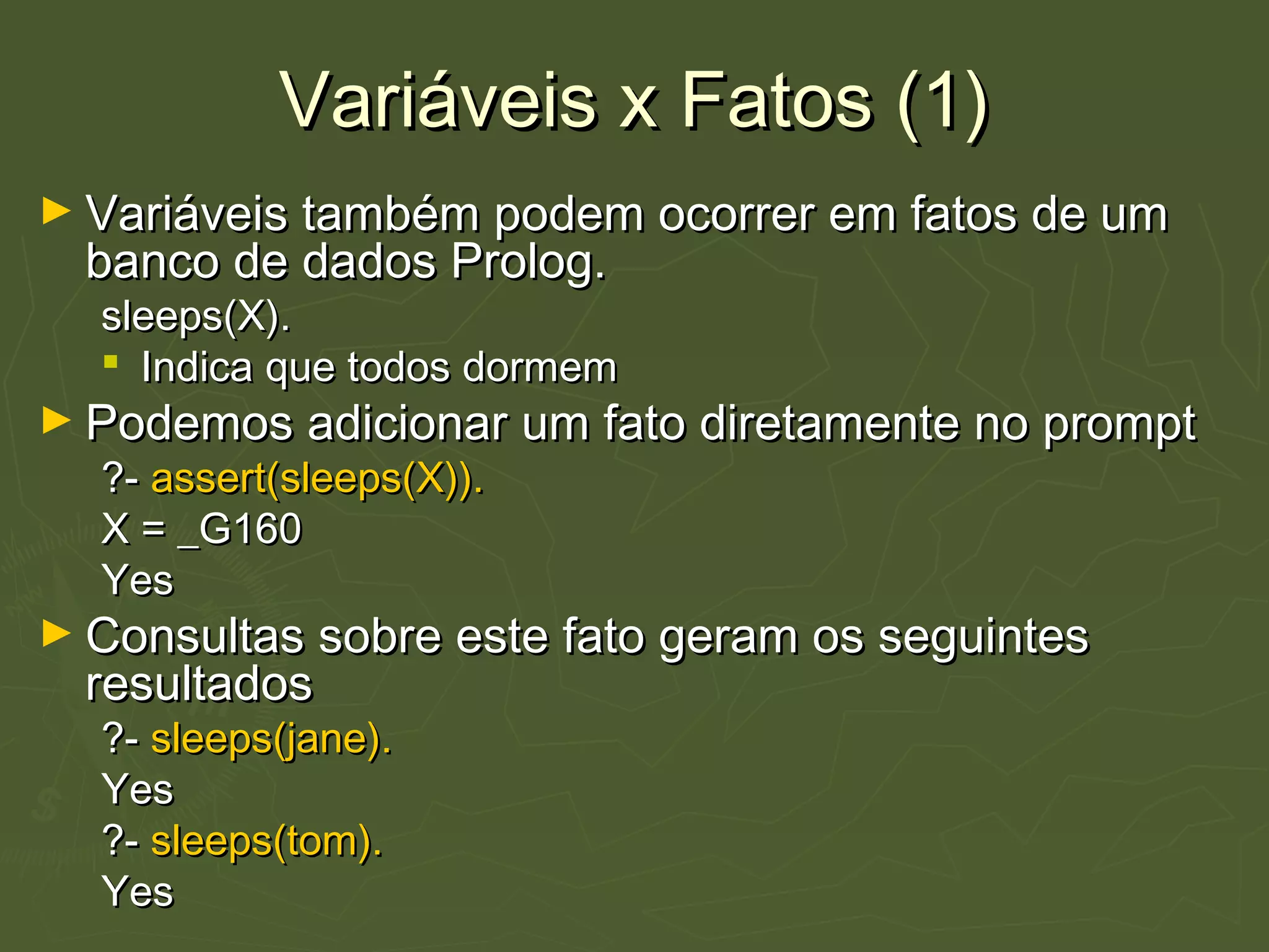 Variáveis x Fatos (1)Variáveis x Fatos (1)
► Variáveis também podem ocorrer em fatos de umVariáveis também podem ocorrer em fatos de um
banco de dados Prolog.banco de dados Prolog.
sleeps(X).sleeps(X).
 Indica que todos dormemIndica que todos dormem
► Podemos adicionar um fato diretamente no promptPodemos adicionar um fato diretamente no prompt
?-?- assert(sleeps(X)).assert(sleeps(X)).
X = _G160X = _G160
YesYes
► Consultas sobre este fato geram os seguintesConsultas sobre este fato geram os seguintes
resultadosresultados
?-?- sleeps(jane).sleeps(jane).
YesYes
?-?- sleeps(tom).sleeps(tom).
YesYes
 