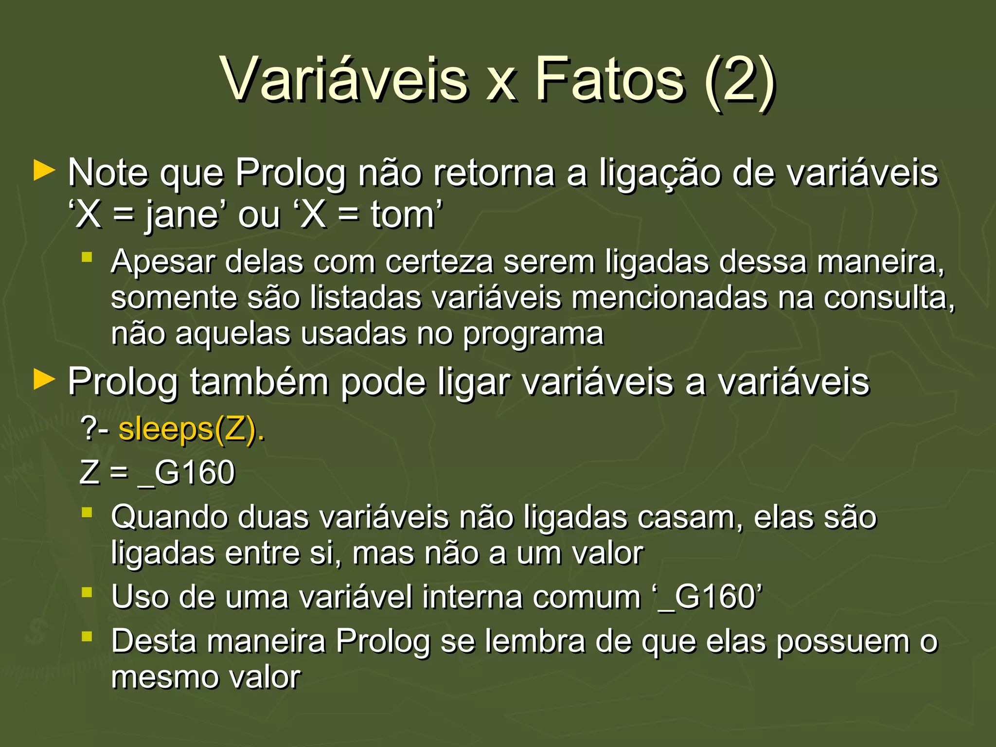 Variáveis x Fatos (2)Variáveis x Fatos (2)
► Note que Prolog não retorna a ligação de variáveisNote que Prolog não retorna a ligação de variáveis
‘X = jane’ ou ‘X = tom’‘X = jane’ ou ‘X = tom’
 Apesar delas com certeza serem ligadas dessa maneira,Apesar delas com certeza serem ligadas dessa maneira,
somente são listadas variáveis mencionadas na consulta,somente são listadas variáveis mencionadas na consulta,
não aquelas usadas no programanão aquelas usadas no programa
► Prolog também pode ligar variáveis a variáveisProlog também pode ligar variáveis a variáveis
?-?- sleeps(Z).sleeps(Z).
Z = _G160Z = _G160
 Quando duas variáveis não ligadas casam, elas sãoQuando duas variáveis não ligadas casam, elas são
ligadas entre si, mas não a um valorligadas entre si, mas não a um valor
 Uso de uma variável interna comum ‘_G160’Uso de uma variável interna comum ‘_G160’
 Desta maneira Prolog se lembra de que elas possuem oDesta maneira Prolog se lembra de que elas possuem o
mesmo valormesmo valor
 